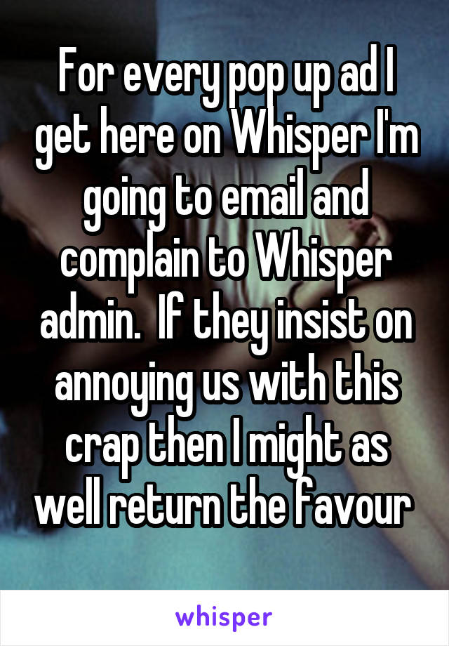 For every pop up ad I get here on Whisper I'm going to email and complain to Whisper admin.  If they insist on annoying us with this crap then I might as well return the favour  