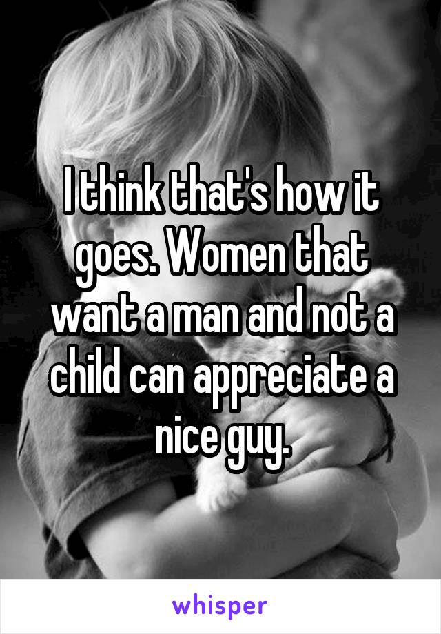 I think that's how it goes. Women that want a man and not a child can appreciate a nice guy.