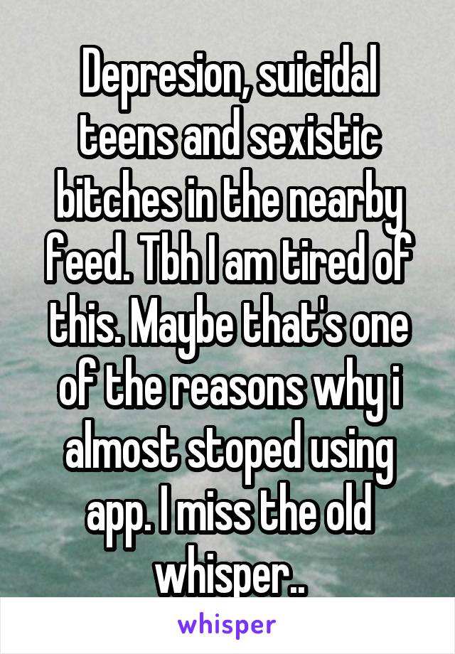 Depresion, suicidal teens and sexistic bitches in the nearby feed. Tbh I am tired of this. Maybe that's one of the reasons why i almost stoped using app. I miss the old whisper..