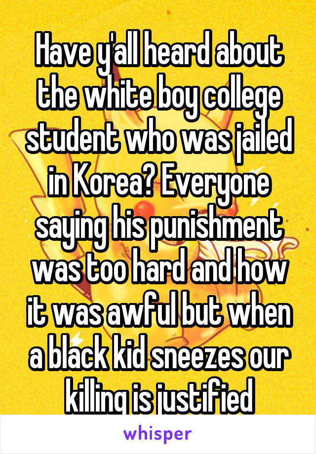 Have y'all heard about the white boy college student who was jailed in Korea? Everyone saying his punishment was too hard and how it was awful but when a black kid sneezes our killing is justified