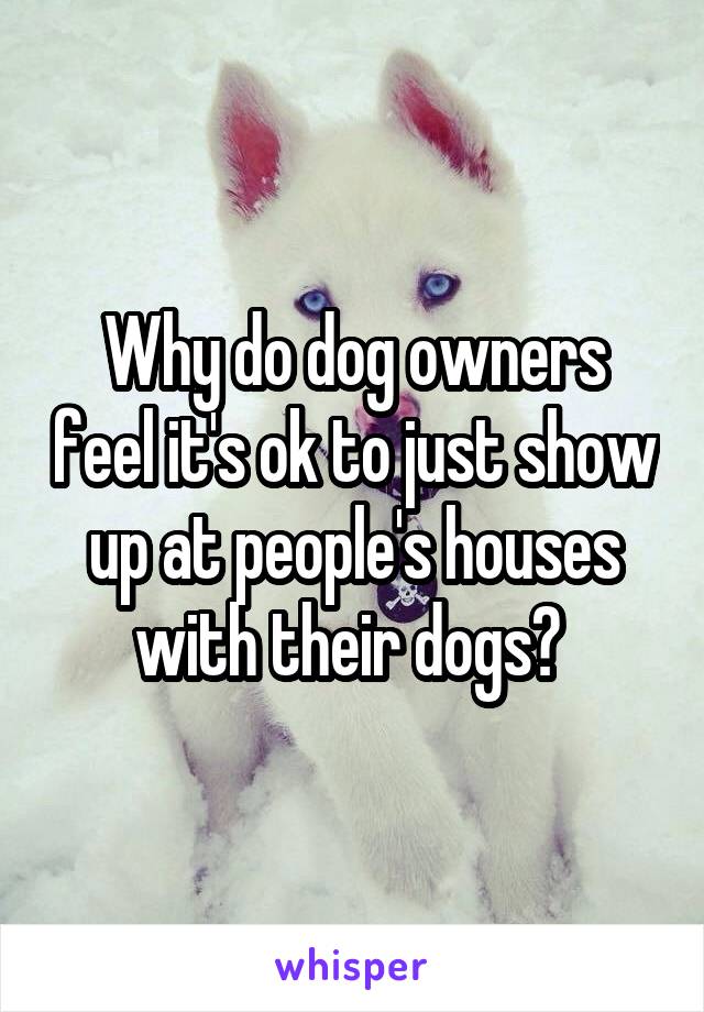Why do dog owners feel it's ok to just show up at people's houses with their dogs? 