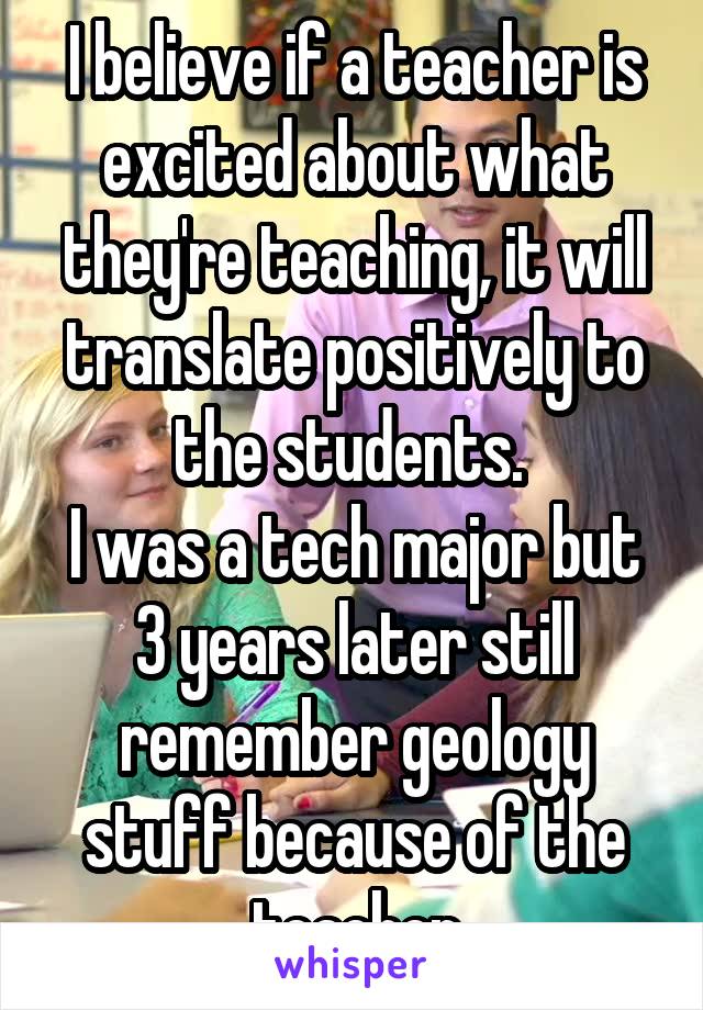 I believe if a teacher is excited about what they're teaching, it will translate positively to the students. 
I was a tech major but 3 years later still remember geology stuff because of the teacher