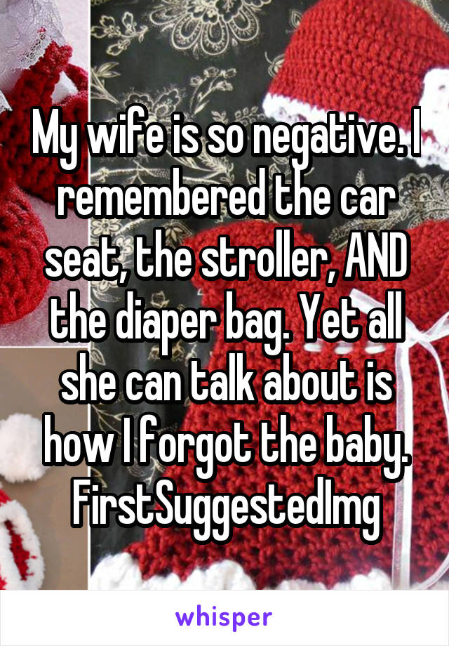 My wife is so negative. I remembered the car seat, the stroller, AND the diaper bag. Yet all she can talk about is how I forgot the baby. FirstSuggestedImg