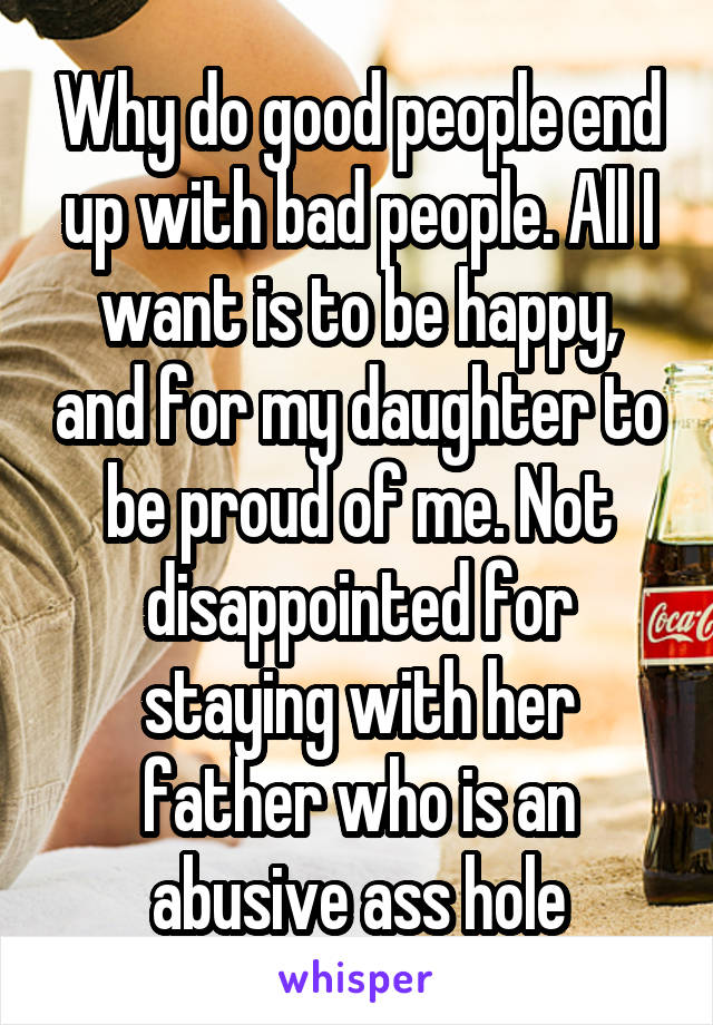 Why do good people end up with bad people. All I want is to be happy, and for my daughter to be proud of me. Not disappointed for staying with her father who is an abusive ass hole