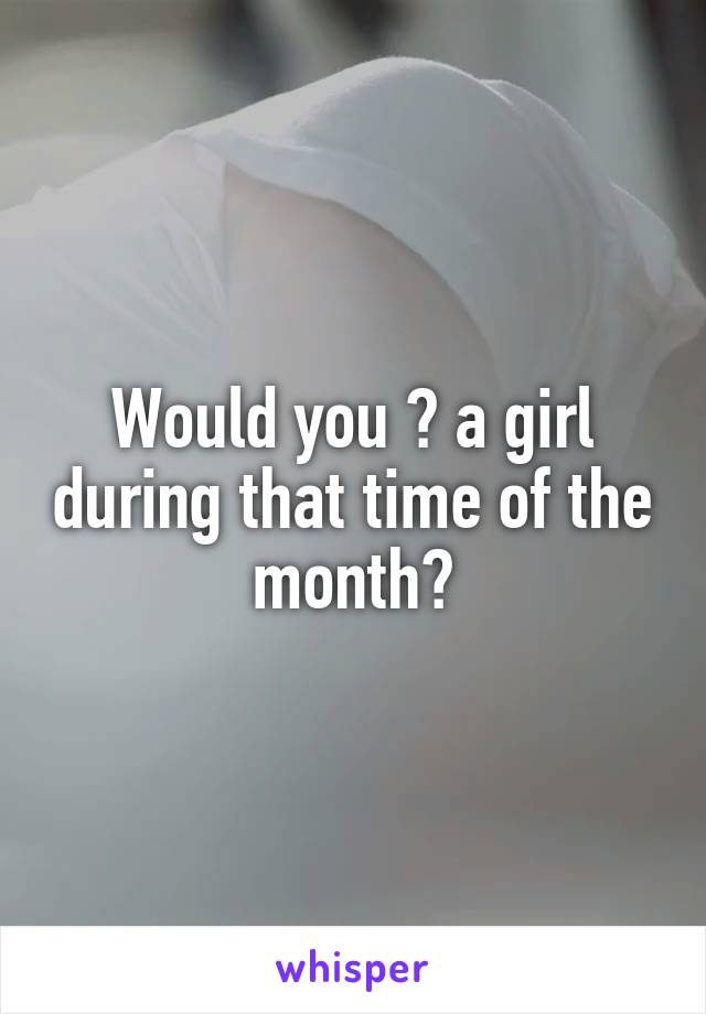 Would you 👅 a girl during that time of the month?