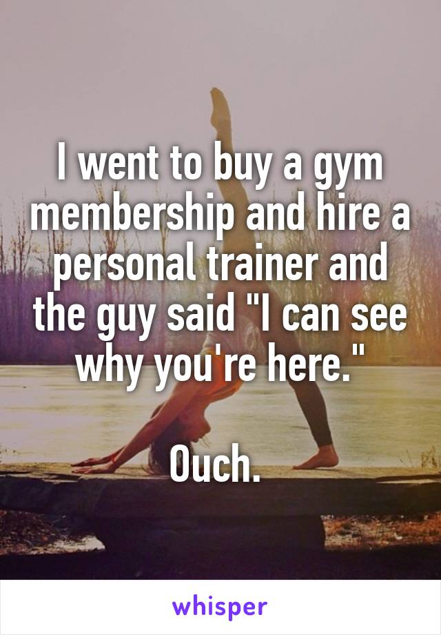 I went to buy a gym membership and hire a personal trainer and the guy said "I can see why you're here."

Ouch. 