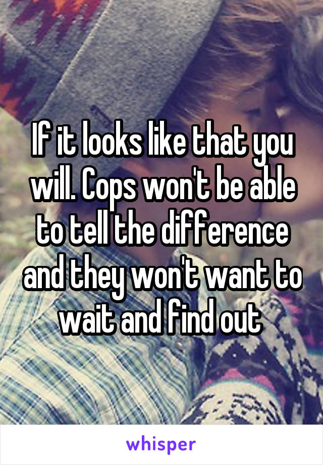 If it looks like that you will. Cops won't be able to tell the difference and they won't want to wait and find out 