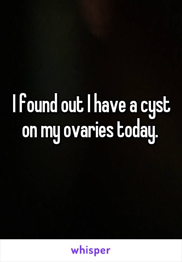 I found out I have a cyst on my ovaries today. 
