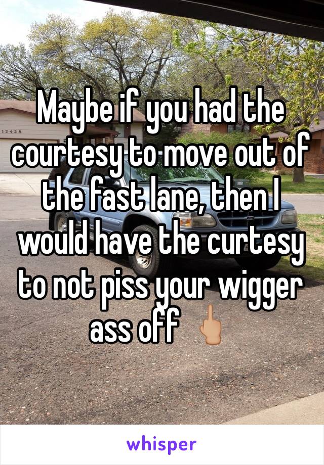 Maybe if you had the courtesy to move out of the fast lane, then I would have the curtesy to not piss your wigger ass off 🖕🏼