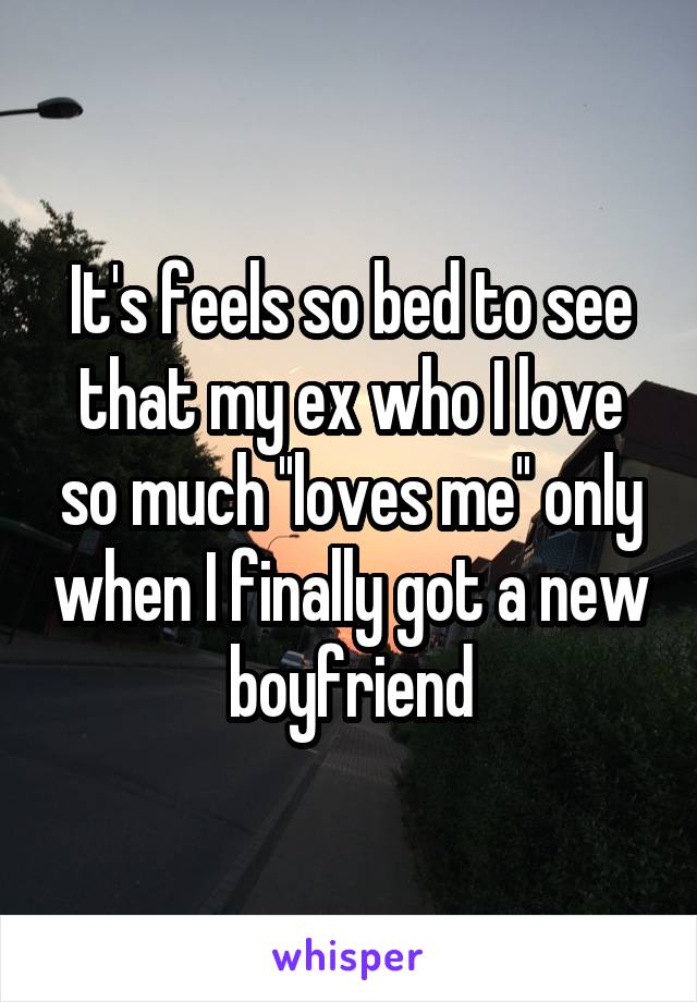 It's feels so bed to see that my ex who I love so much ''loves me'' only when I finally got a new boyfriend