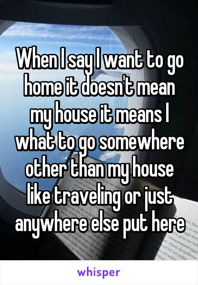When I say I want to go home it doesn't mean my house it means I what to go somewhere other than my house like traveling or just anywhere else put here