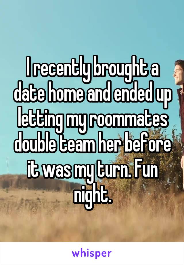 I recently brought a date home and ended up letting my roommates double team her before it was my turn. Fun night.