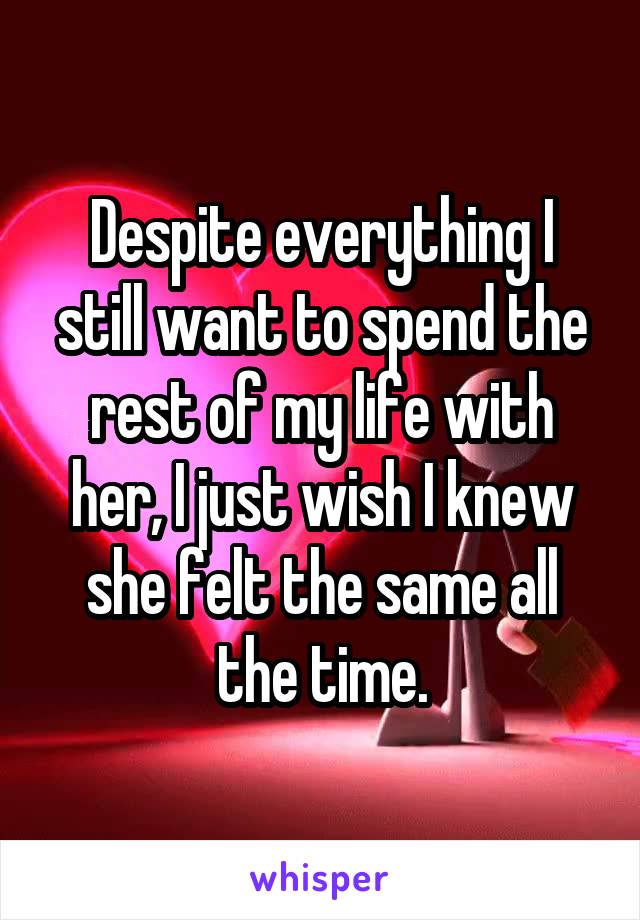 Despite everything I still want to spend the rest of my life with her, I just wish I knew she felt the same all the time.