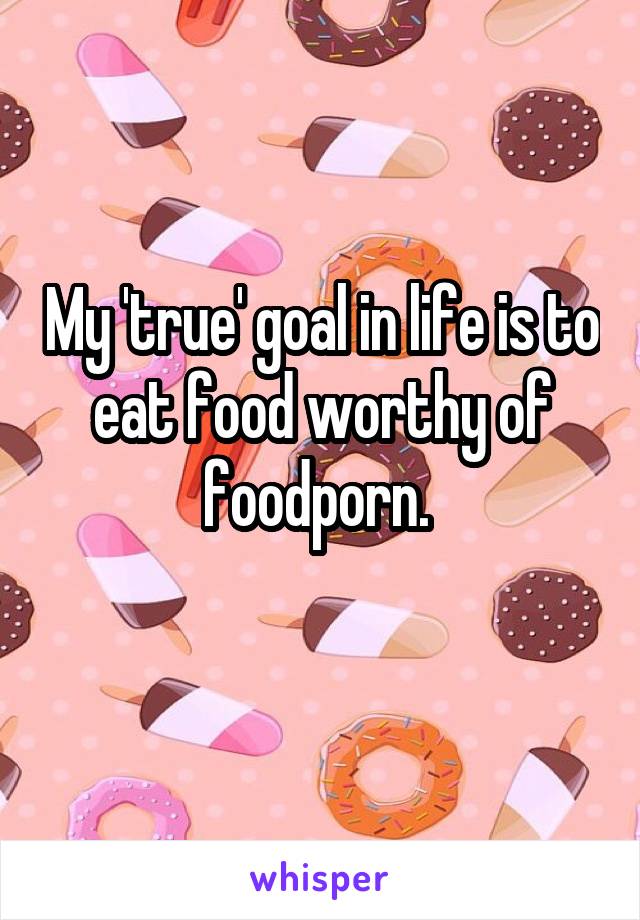 My 'true' goal in life is to eat food worthy of foodporn. 
