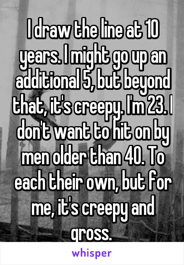 I draw the line at 10 years. I might go up an additional 5, but beyond that, it's creepy. I'm 23. I don't want to hit on by men older than 40. To each their own, but for me, it's creepy and gross. 