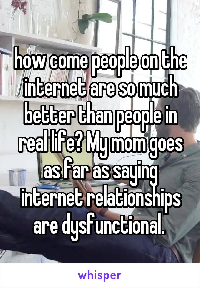 how come people on the internet are so much better than people in real life? My mom goes as far as saying internet relationships are dysfunctional. 