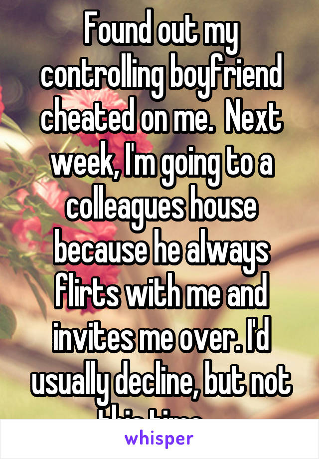 Found out my controlling boyfriend cheated on me.  Next week, I'm going to a colleagues house because he always flirts with me and invites me over. I'd usually decline, but not this time....