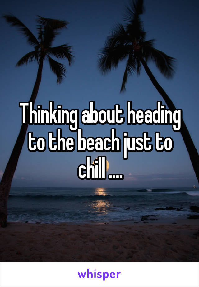 Thinking about heading to the beach just to chill ....