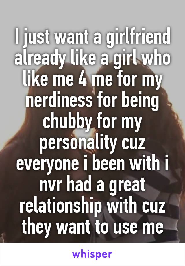I just want a girlfriend already like a girl who like me 4 me for my nerdiness for being chubby for my personality cuz everyone i been with i nvr had a great relationship with cuz they want to use me