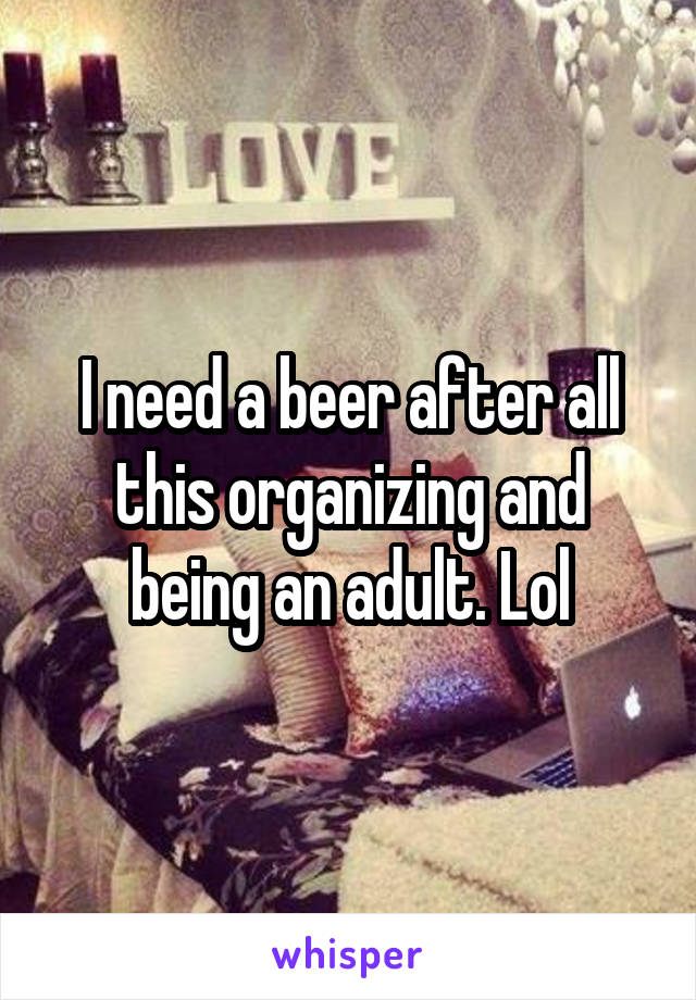 I need a beer after all this organizing and being an adult. Lol