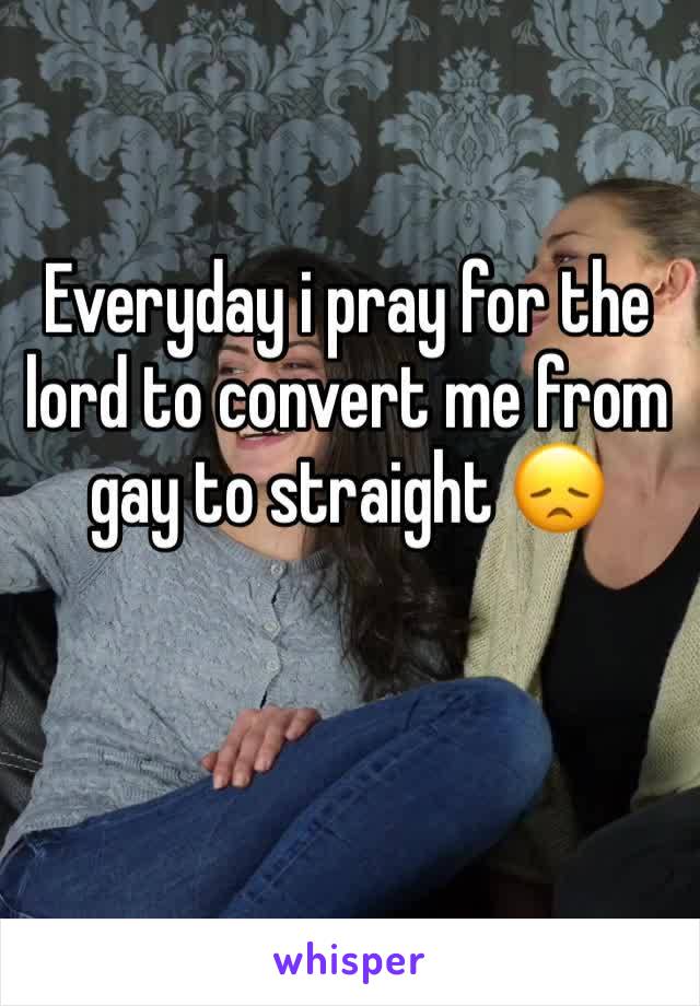 Everyday i pray for the lord to convert me from gay to straight 😞 