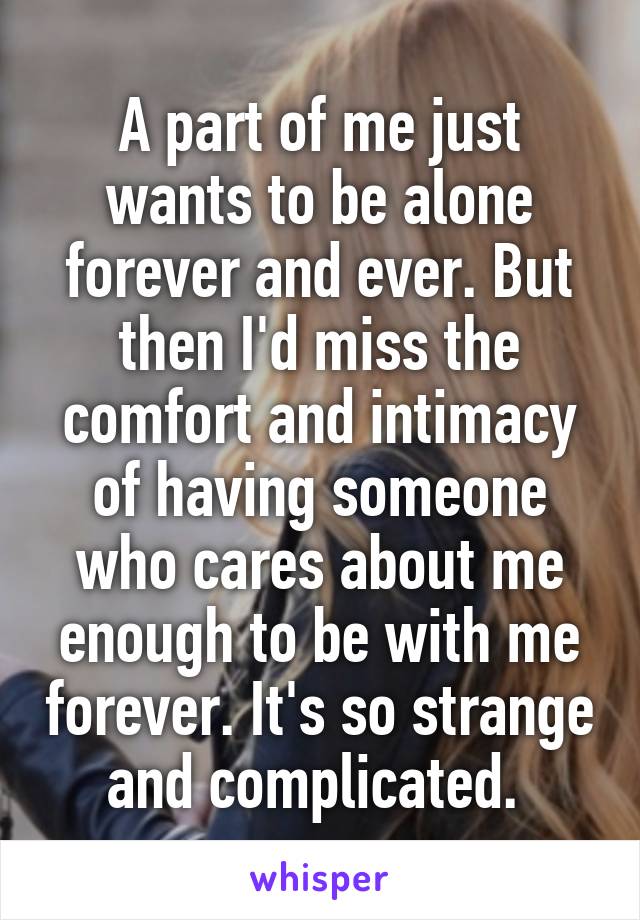 A part of me just wants to be alone forever and ever. But then I'd miss the comfort and intimacy of having someone who cares about me enough to be with me forever. It's so strange and complicated. 