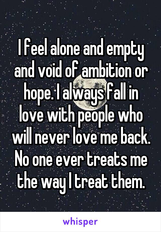 I feel alone and empty and void of ambition or hope. I always fall in love with people who will never love me back. No one ever treats me the way I treat them.