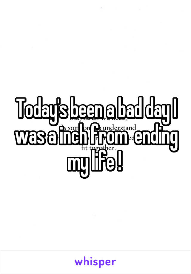 Today's been a bad day I was a inch from  ending my life ! 