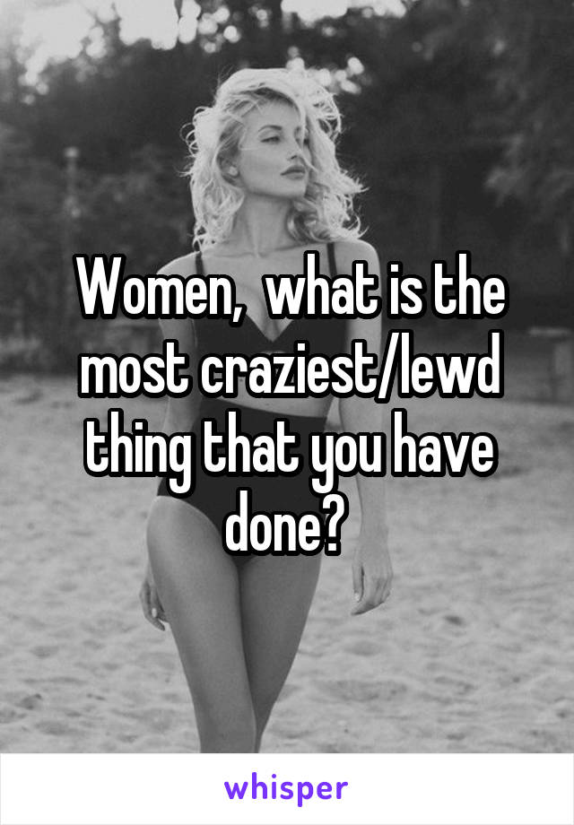 Women,  what is the most craziest/lewd thing that you have done? 