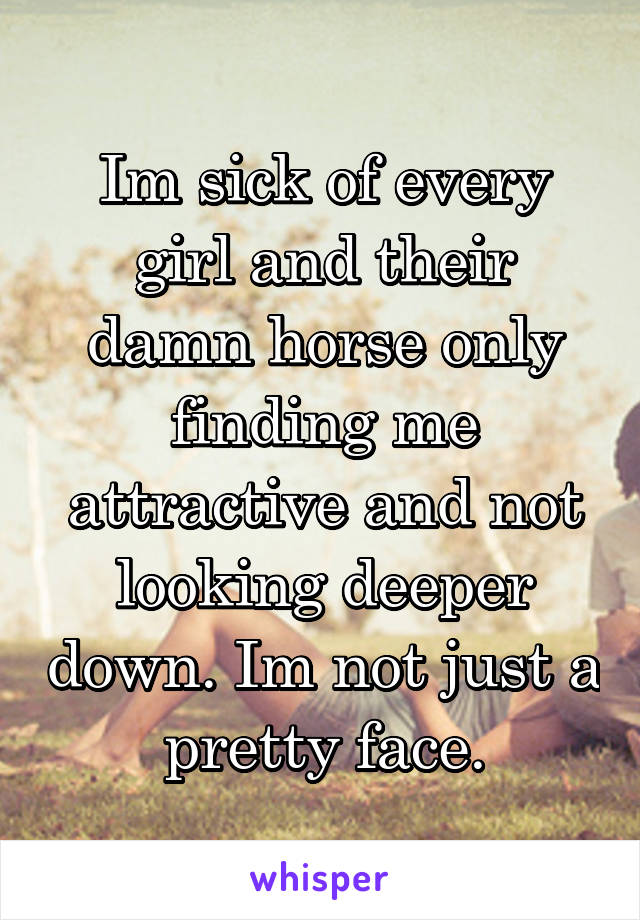 Im sick of every girl and their damn horse only finding me attractive and not looking deeper down. Im not just a pretty face.