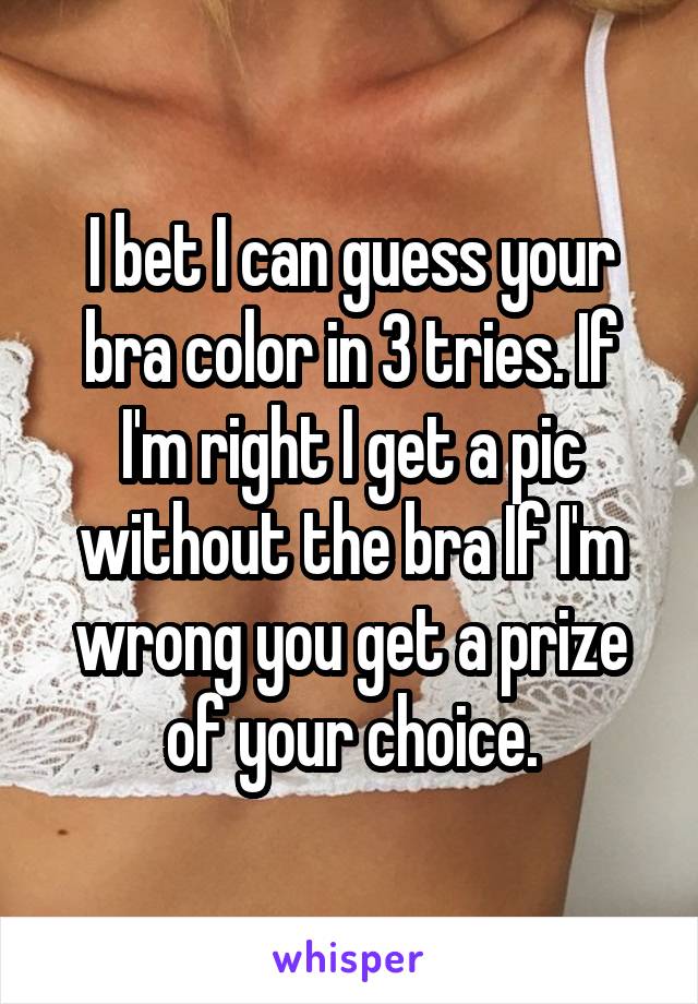 I bet I can guess your bra color in 3 tries. If I'm right I get a pic without the bra If I'm wrong you get a prize of your choice.