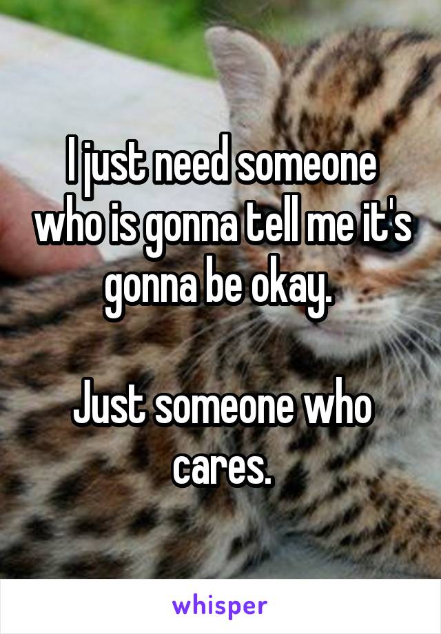 I just need someone who is gonna tell me it's gonna be okay. 

Just someone who cares.