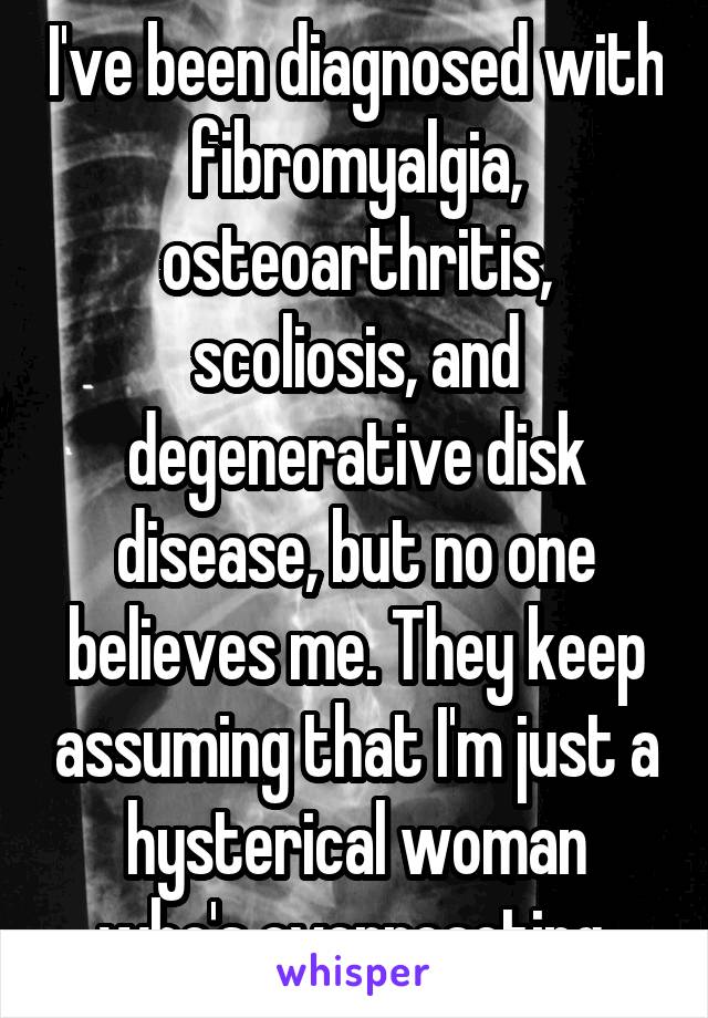 I've been diagnosed with fibromyalgia, osteoarthritis, scoliosis, and degenerative disk disease, but no one believes me. They keep assuming that I'm just a hysterical woman who's overreacting.