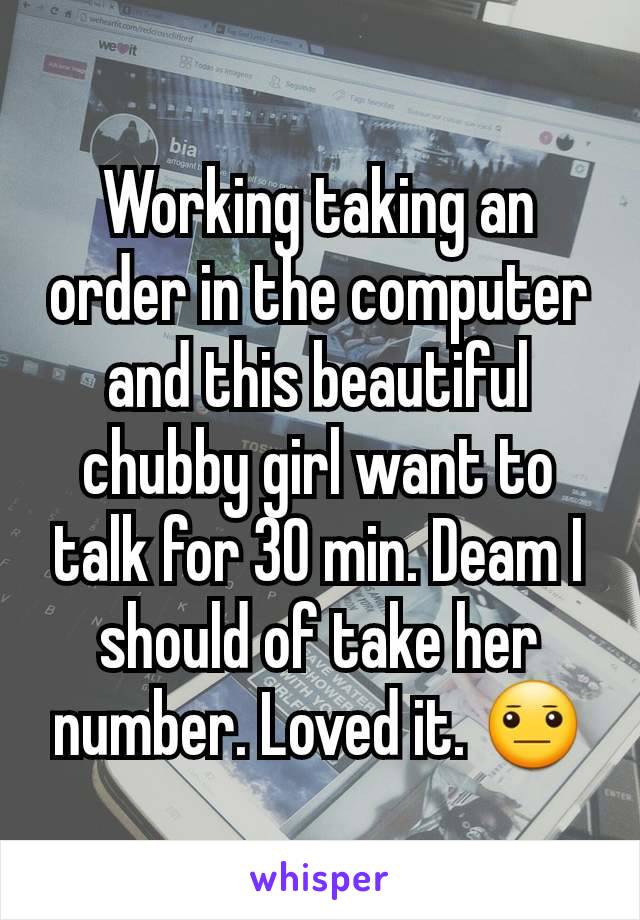 Working taking an order in the computer  and this beautiful chubby girl want to talk for 30 min. Deam I should of take her number. Loved it. 😐