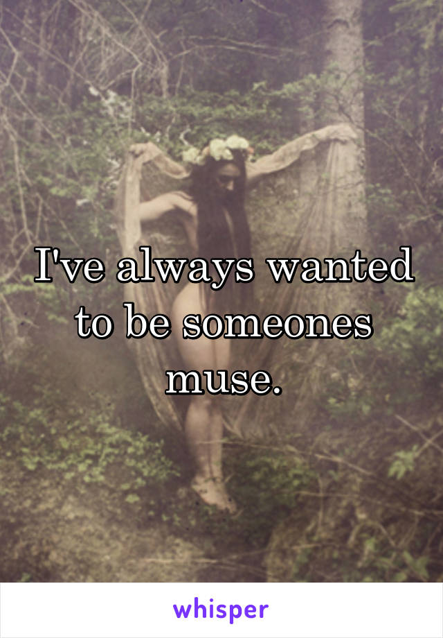 I've always wanted to be someones muse.