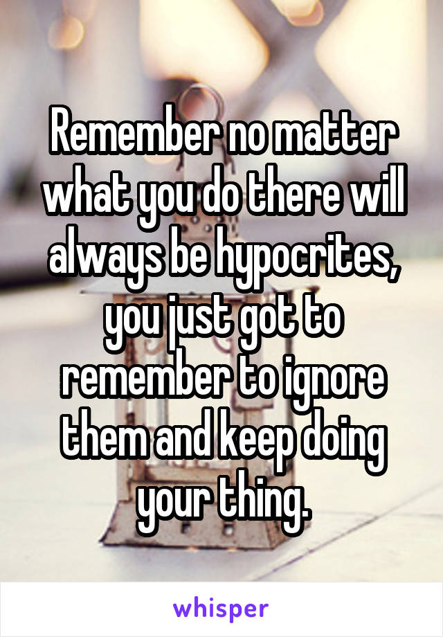 Remember no matter what you do there will always be hypocrites, you just got to remember to ignore them and keep doing your thing.