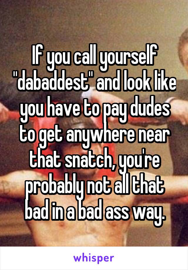 If you call yourself "dabaddest" and look like you have to pay dudes to get anywhere near that snatch, you're probably not all that bad in a bad ass way.