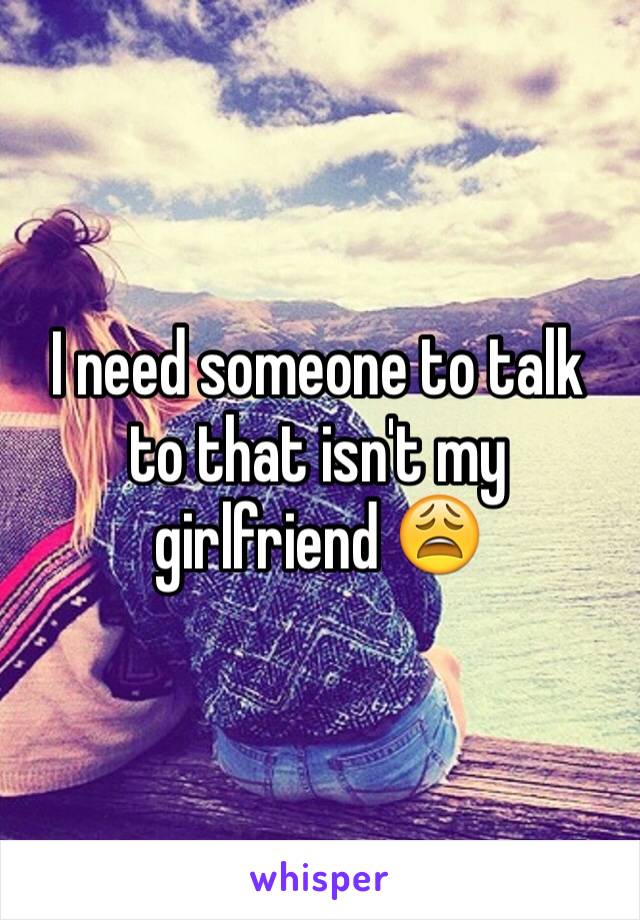 I need someone to talk to that isn't my girlfriend 😩