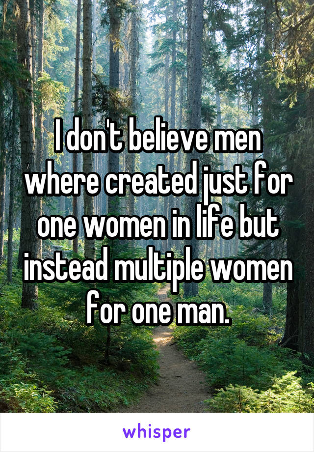 I don't believe men where created just for one women in life but instead multiple women for one man.