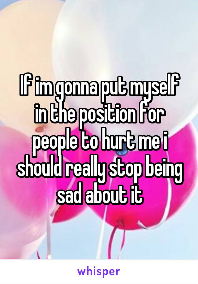 If im gonna put myself in the position for people to hurt me i should really stop being sad about it