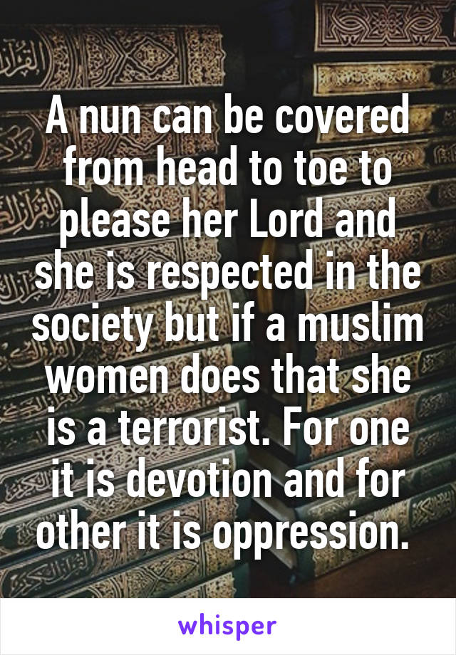 A nun can be covered from head to toe to please her Lord and she is respected in the society but if a muslim women does that she is a terrorist. For one it is devotion and for other it is oppression. 