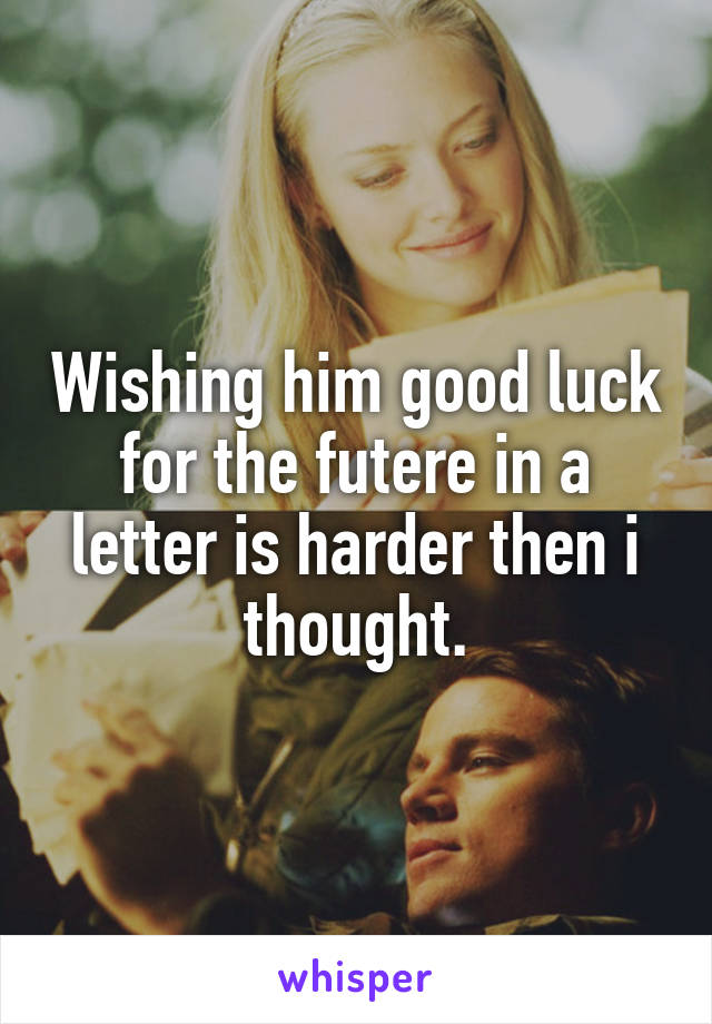 Wishing him good luck for the futere in a letter is harder then i thought.