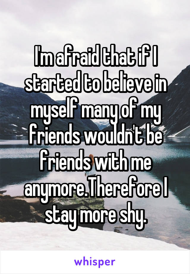 I'm afraid that if I started to believe in myself many of my friends wouldn't be friends with me anymore.Therefore I stay more shy.