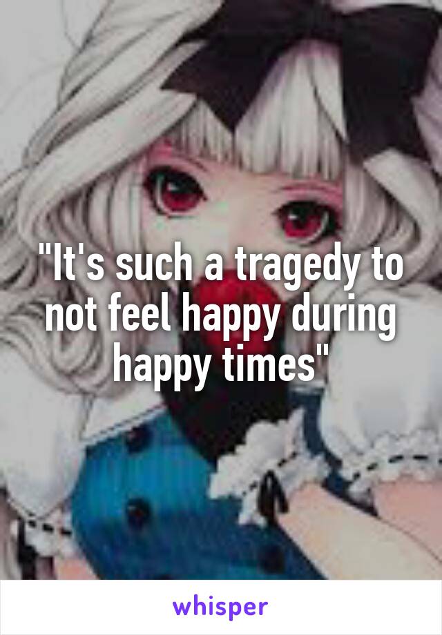 "It's such a tragedy to not feel happy during happy times"