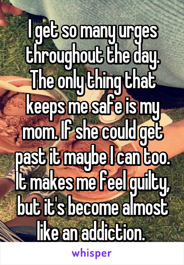 I get so many urges throughout the day. The only thing that keeps me safe is my mom. If she could get past it maybe I can too. It makes me feel guilty, but it's become almost like an addiction. 