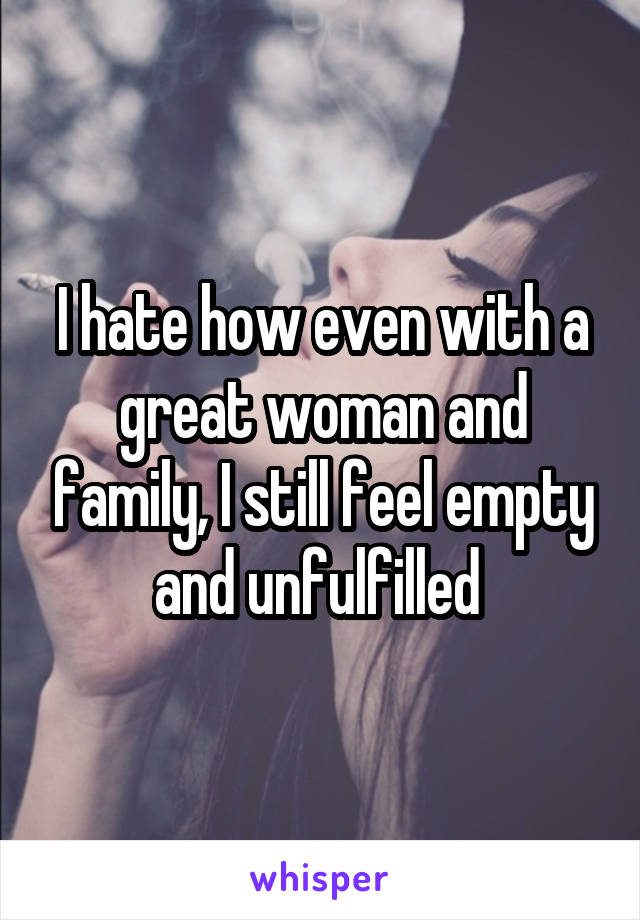 I hate how even with a great woman and family, I still feel empty and unfulfilled 
