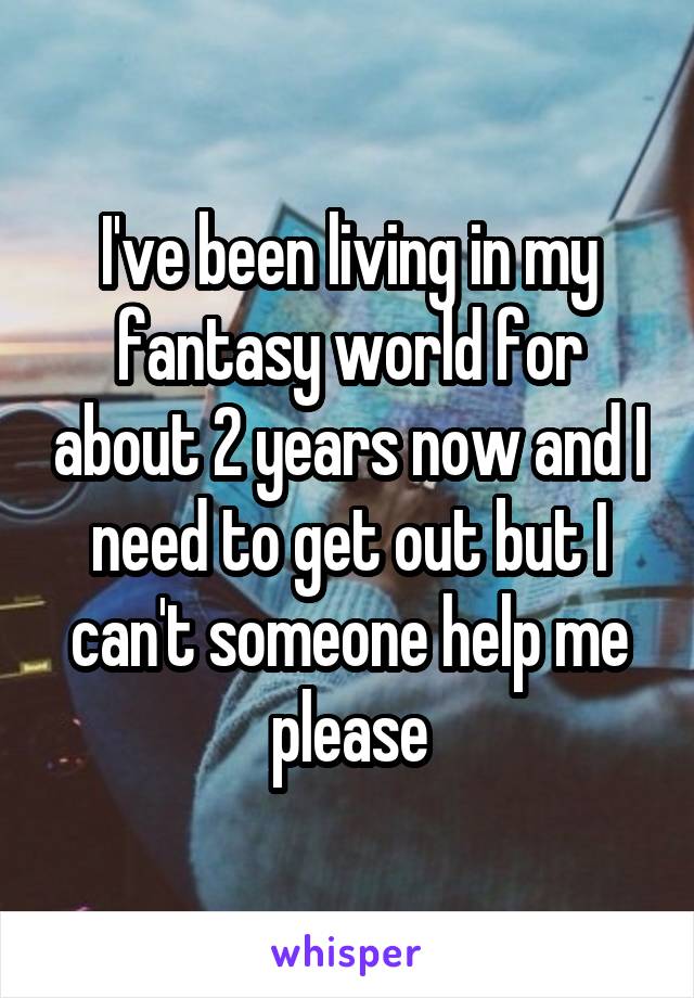 I've been living in my fantasy world for about 2 years now and I need to get out but I can't someone help me please