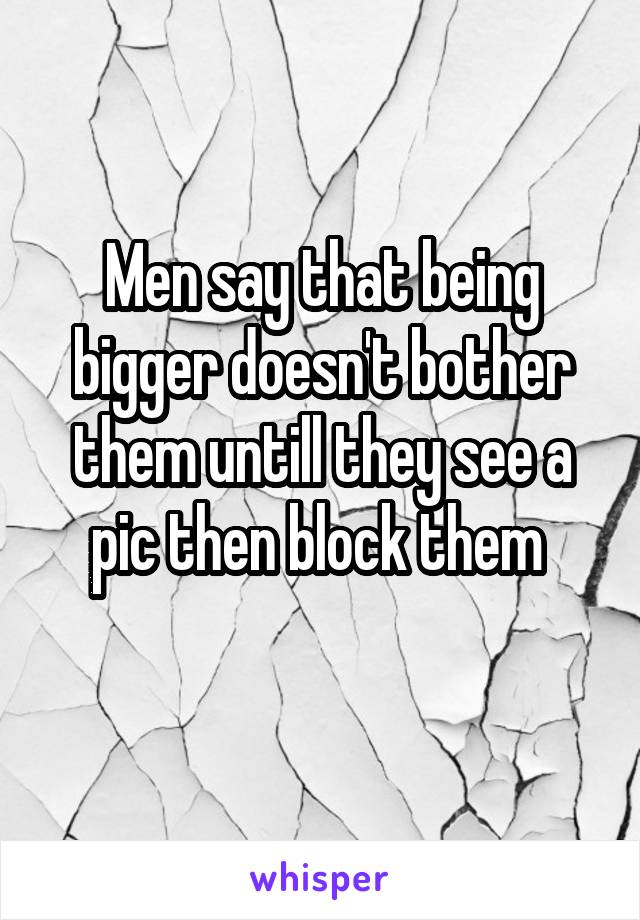 Men say that being bigger doesn't bother them untill they see a pic then block them 
