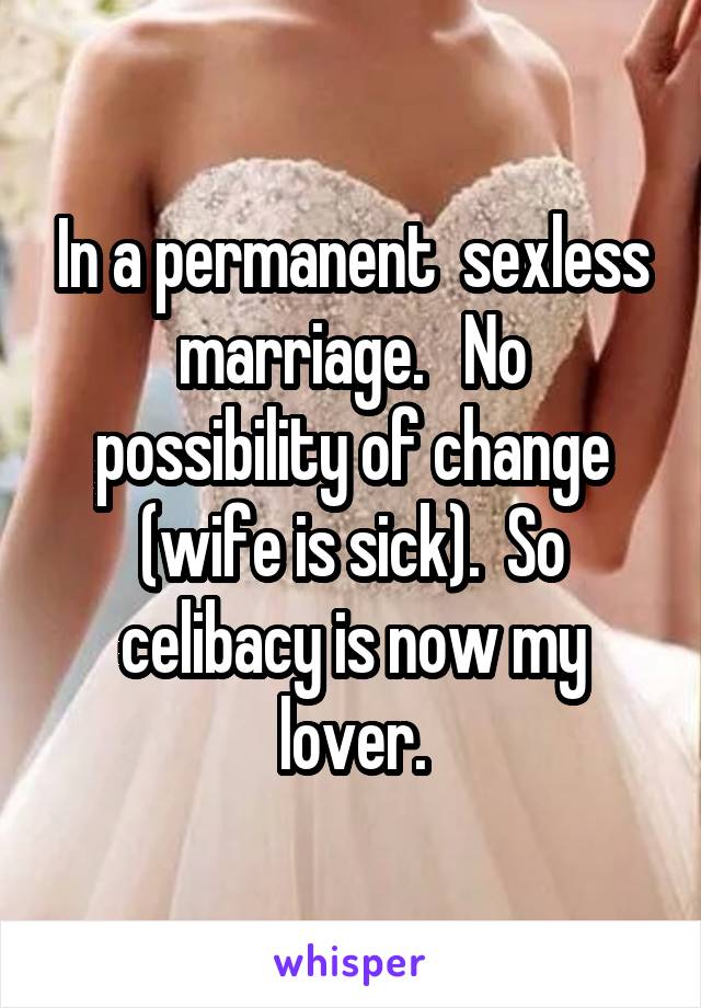 In a permanent  sexless marriage.   No possibility of change (wife is sick).  So celibacy is now my lover.