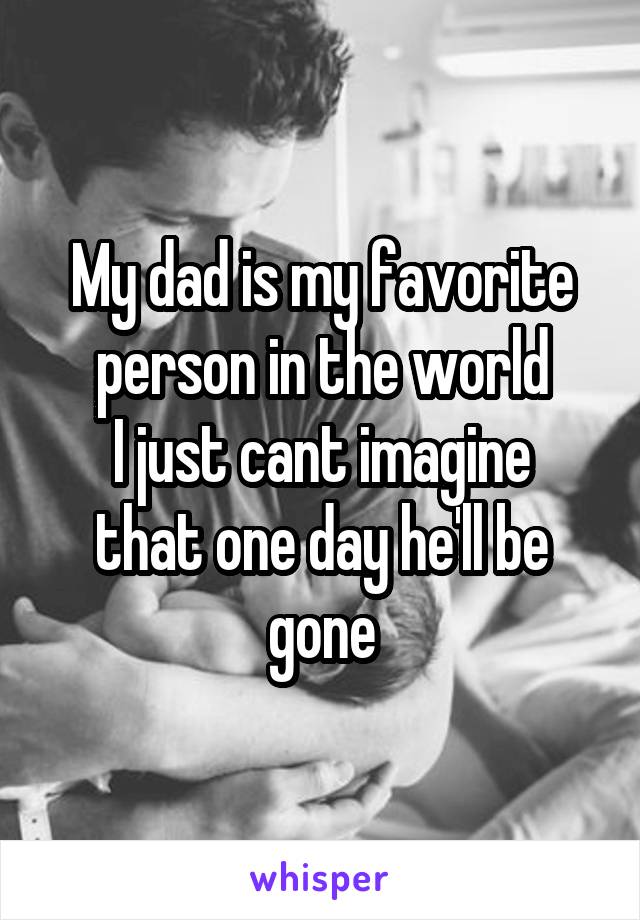 My dad is my favorite person in the world
I just cant imagine that one day he'll be gone
